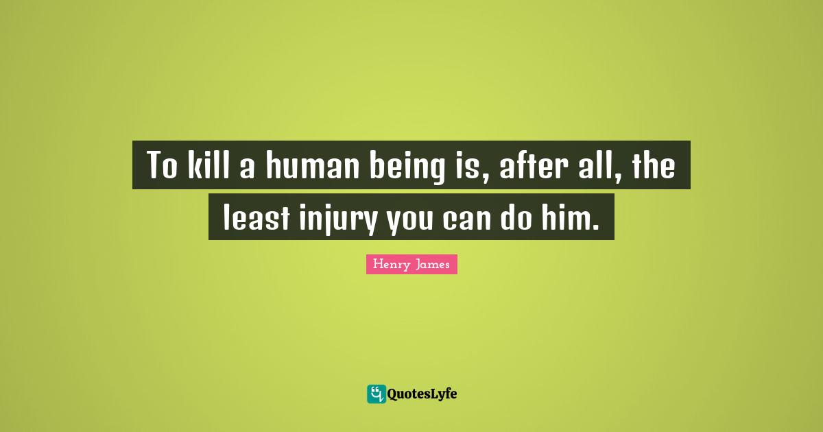 To kill a human being is, after all, the least injury you can do him.