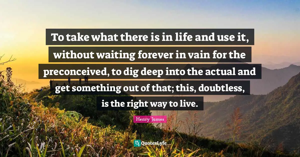 Dig Deep Quotes: "To take what there is in life and use it, without waiting forever in vain for the preconceived, to dig deep into the actual and get something out of that; this, doubtless, is the right way to live."