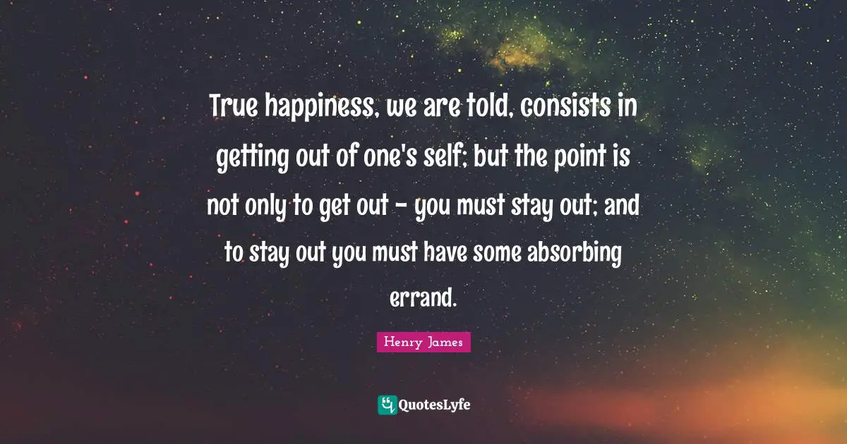 True happiness, we are told, consists in getting out of one's self; but the point is not only to get out - you must stay out; and to stay out you must have some absorbing errand.