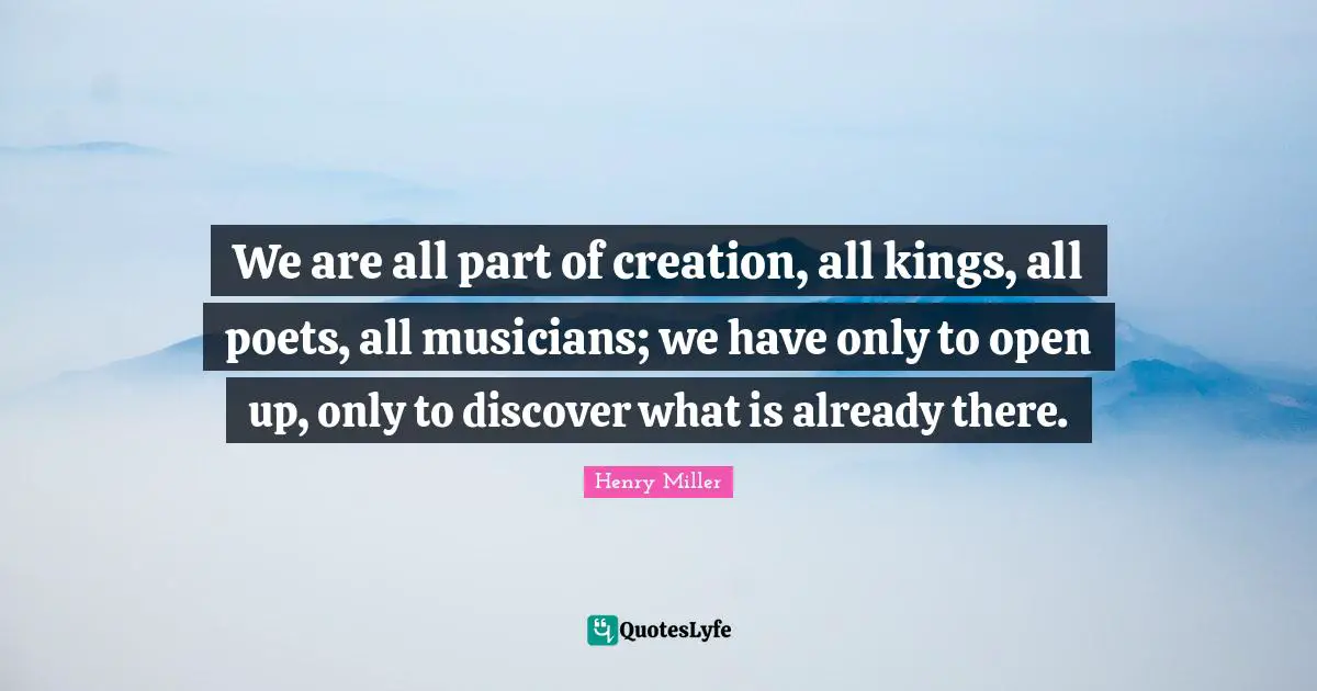 We are all part of creation, all kings, all poets, all musicians; we have only to open up, only to discover what is already there.