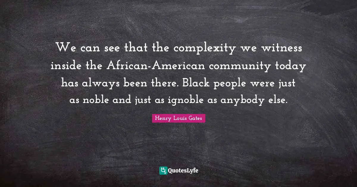We can see that the complexity we witness inside the African-American community today has always been there. Black people were just as noble and just as ignoble as anybody else.