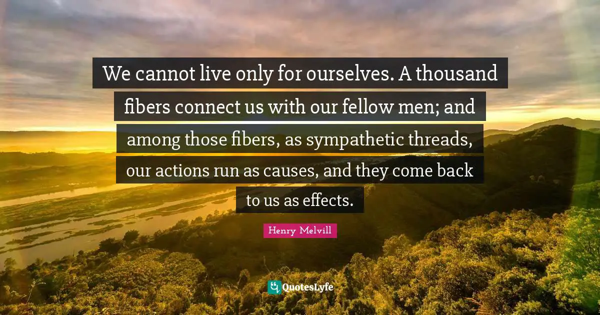 Thousand Quotes: "We cannot live only for ourselves. A thousand fibers connect us with our fellow men; and among those fibers, as sympathetic threads, our actions run as causes, and they come back to us as effects."