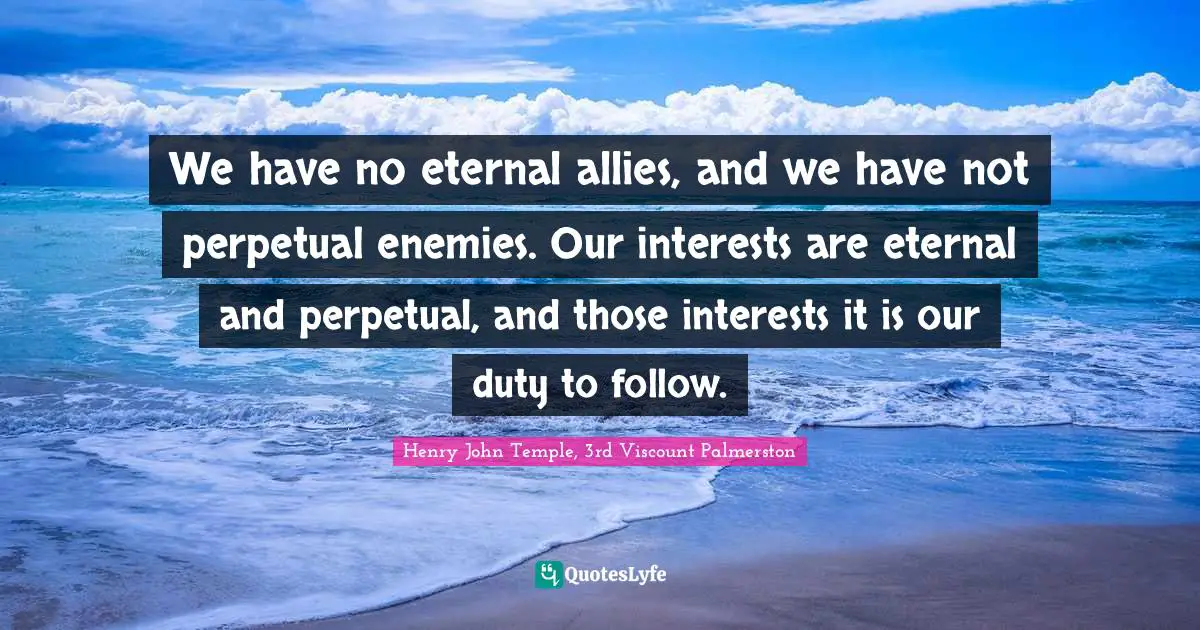 We have no eternal allies, and we have not perpetual enemies. Our interests are eternal and perpetual, and those interests it is our duty to follow.