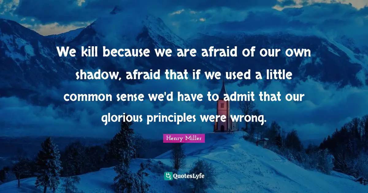 We kill because we are afraid of our own shadow, afraid that if we used a little common sense we'd have to admit that our glorious principles were wrong.