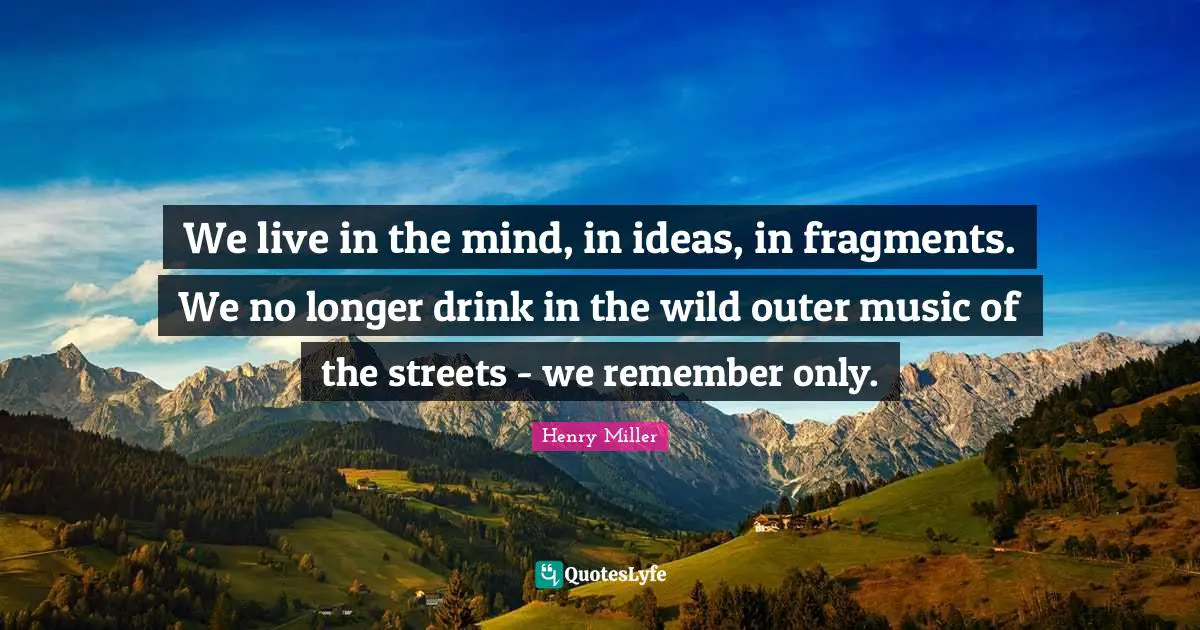 We live in the mind, in ideas, in fragments. We no longer drink in the wild outer music of the streets - we remember only.