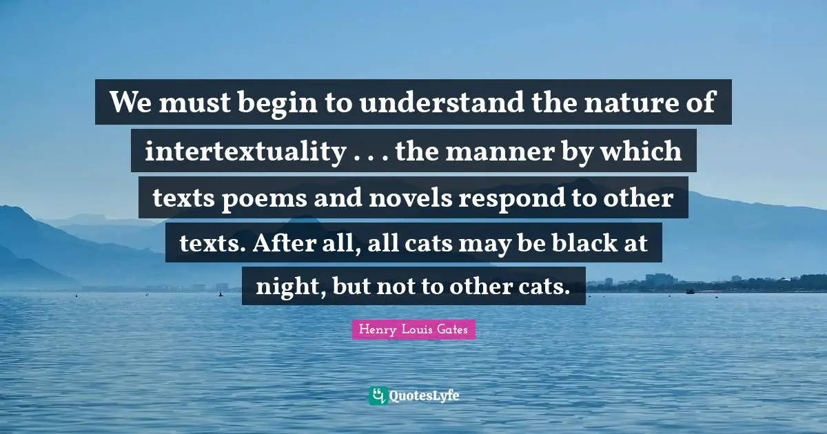 We must begin to understand the nature of intertextuality . . . the manner by which texts poems and novels respond to other texts. After all, all cats may be black at night, but not to other cats.