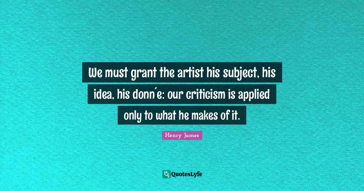 We must grant the artist his subject, his idea, his donn´e: our criticism is applied only to what he makes of it.