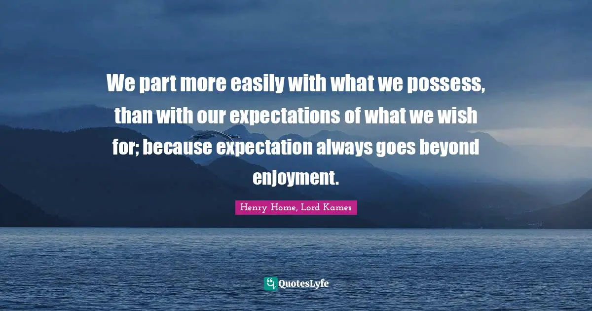 Henry Home, Lord Kames Quotes: "We part more easily with what we possess, than with our expectations of what we wish for; because expectation always goes beyond enjoyment."