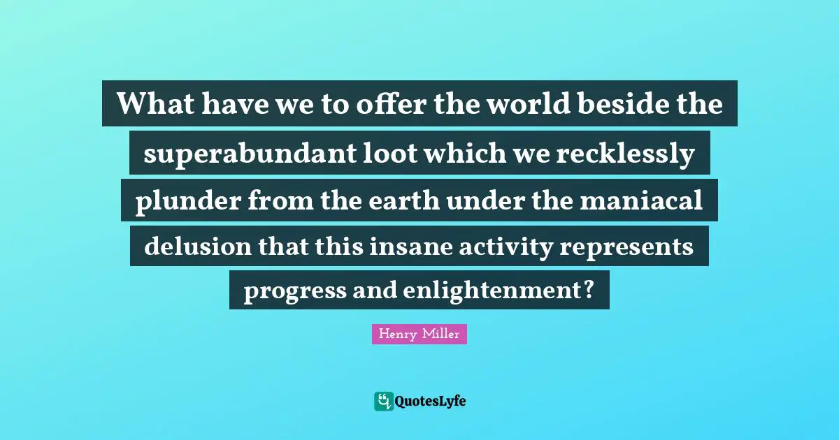 Plunder Quotes: "What have we to offer the world beside the superabundant loot which we recklessly plunder from the earth under the maniacal delusion that this insane activity represents progress and enlightenment?"