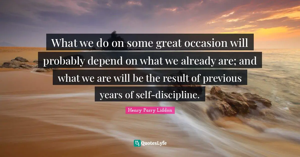 What we do on some great occasion will probably depend on what we already are; and what we are will be the result of previous years of self-discipline.