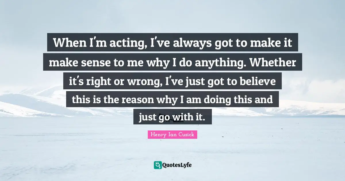 When I'm acting, I've always got to make it make sense to me why I do anything. Whether it's right or wrong, I've just got to believe this is the reason why I am doing this and just go with it.
