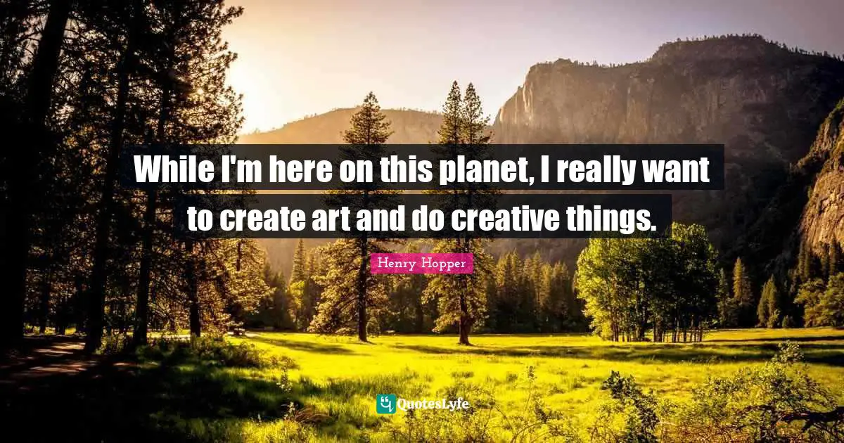 While I'm here on this planet, I really want to create art and do creative things.