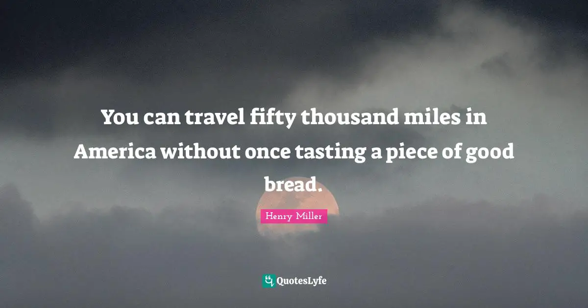 You can travel fifty thousand miles in America without once tasting a piece of good bread.