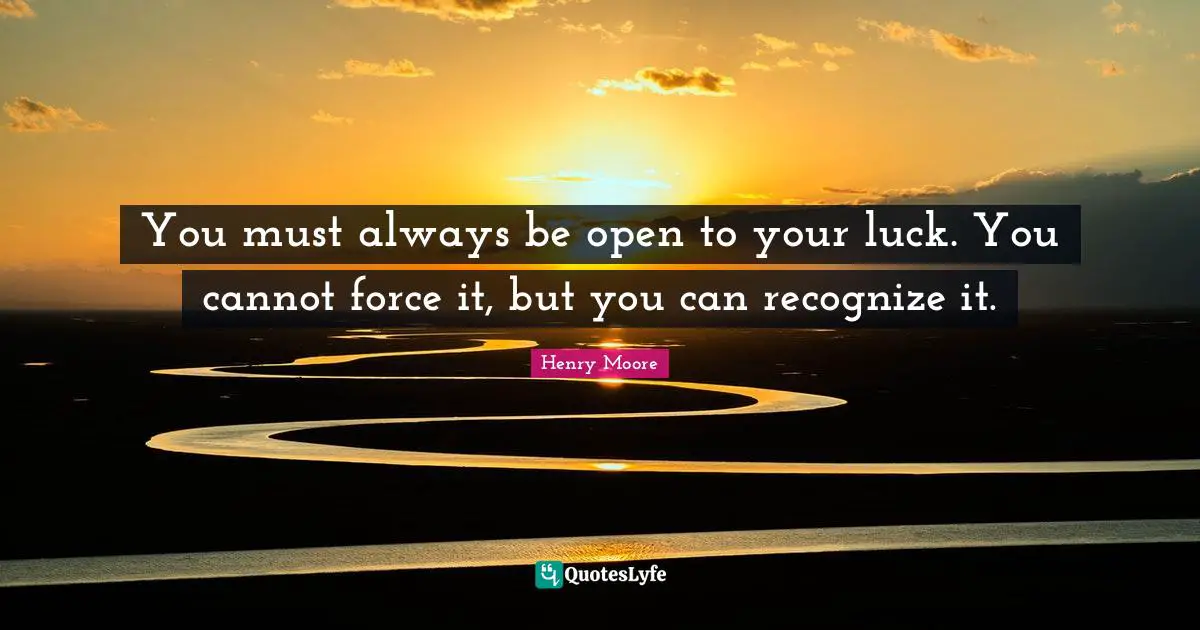 Henry Moore Quotes: "You must always be open to your luck. You cannot force it, but you can recognize it."