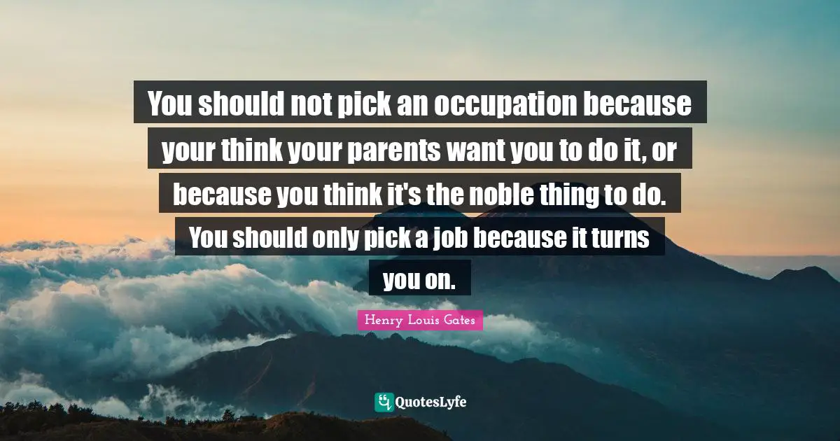 You should not pick an occupation because your think your parents want you to do it, or because you think it's the noble thing to do. You should only pick a job because it turns you on.