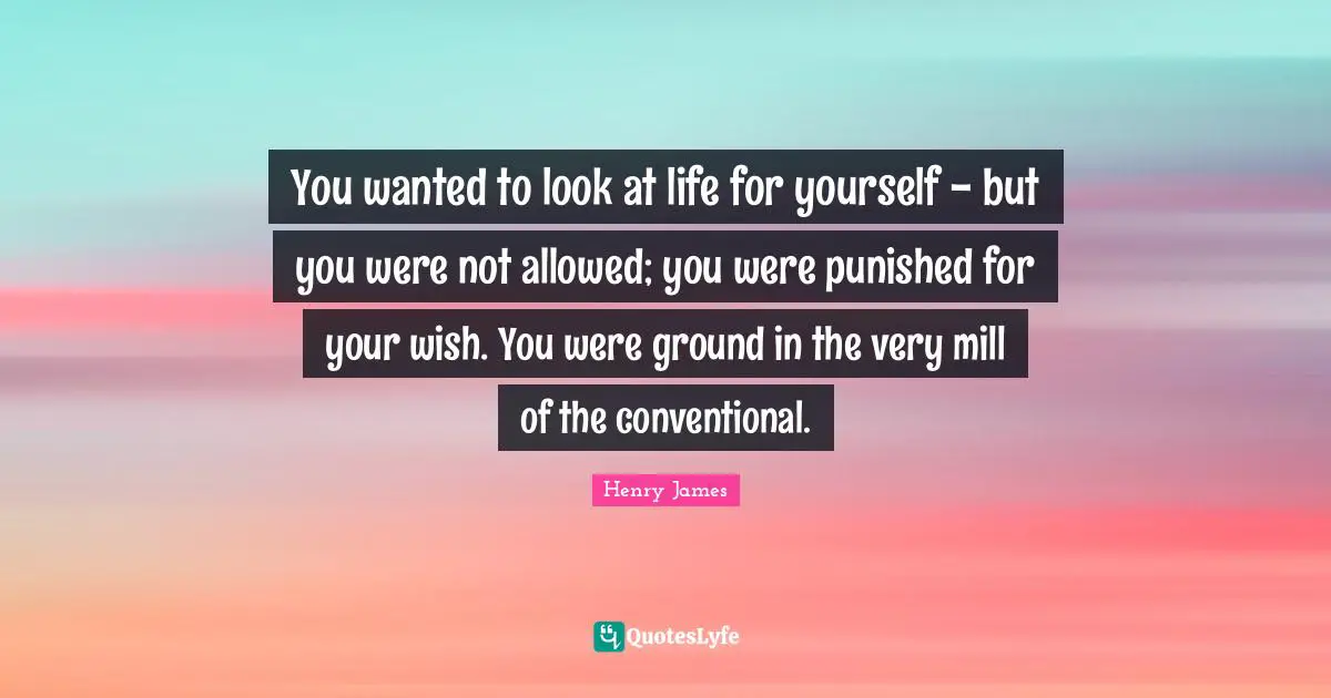 You wanted to look at life for yourself - but you were not allowed; you were punished for your wish. You were ground in the very mill of the conventional.