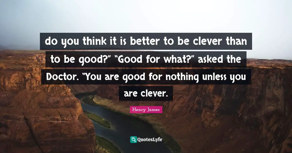 do you think it is better to be clever than to be good?” “Good for what?” asked the Doctor. “You are good for nothing unless you are clever.