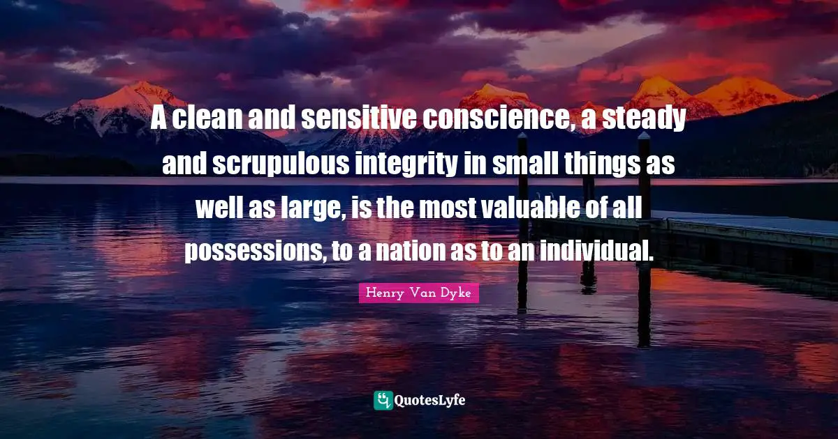 A clean and sensitive conscience, a steady and scrupulous integrity in small things as well as large, is the most valuable of all possessions, to a nation as to an individual.
