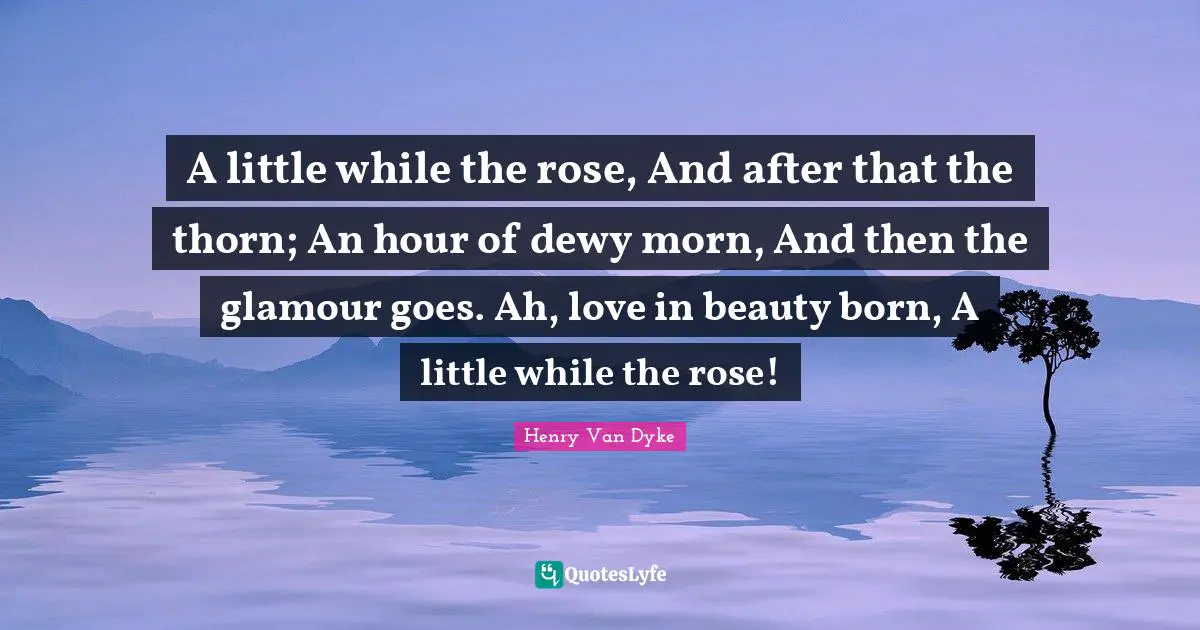 A little while the rose, And after that the thorn; An hour of dewy morn, And then the glamour goes. Ah, love in beauty born, A little while the rose!