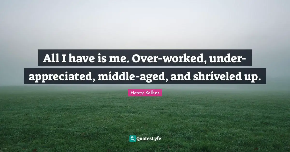 All I have is me. Over-worked, under-appreciated, middle-aged, and shriveled up.