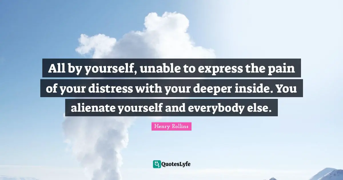 All by yourself, unable to express the pain of your distress with your deeper inside. You alienate yourself and everybody else.