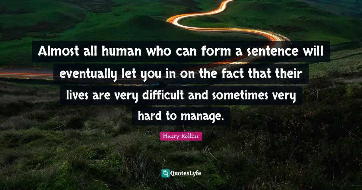 Almost all human who can form a sentence will eventually let you in on the fact that their lives are very difficult and sometimes very hard to manage.