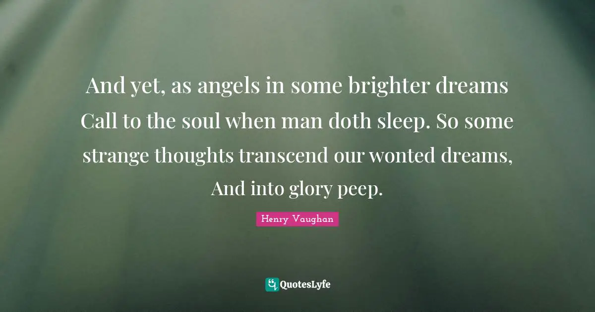 And yet, as angels in some brighter dreams Call to the soul when man doth sleep. So some strange thoughts transcend our wonted dreams, And into glory peep.