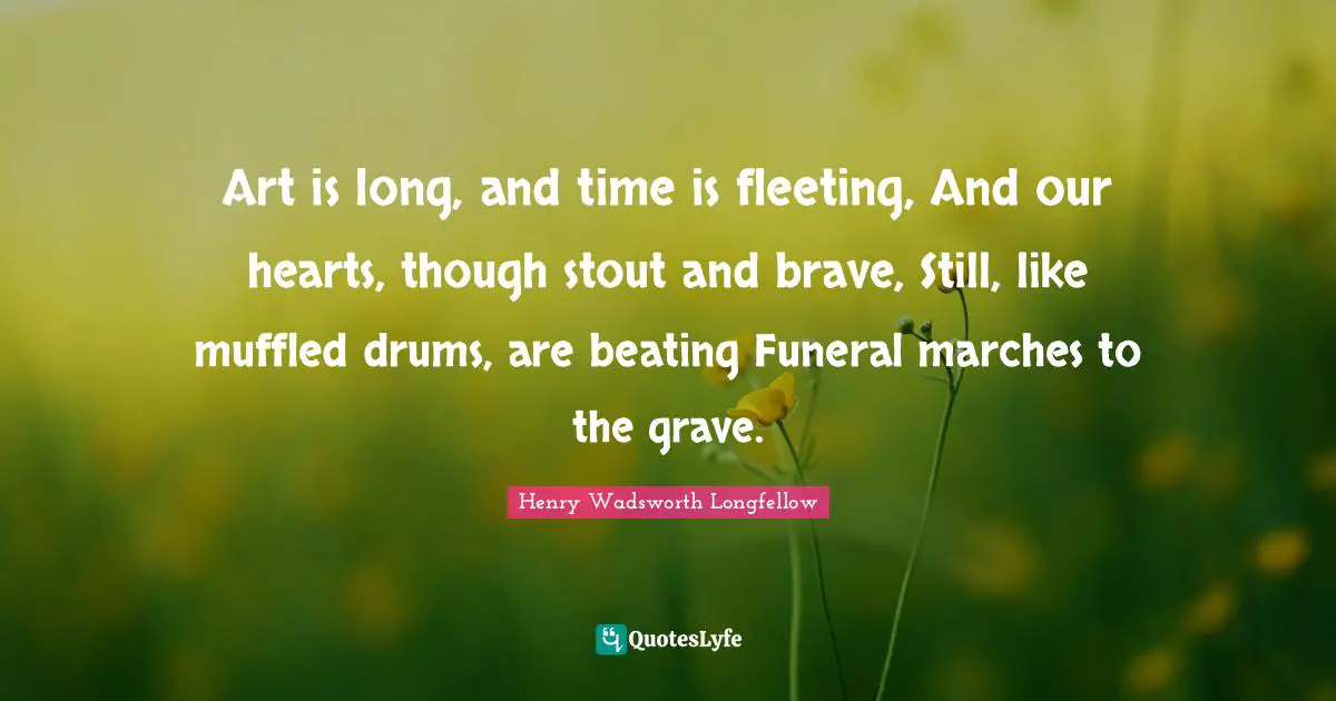Henry Wadsworth Longfellow Quotes: Art is long, and time is fleeting, And our hearts, though stout and brave, Still, like muffled drums, are beating Funeral marches to the grave.