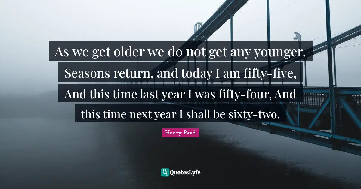 As we get older we do not get any younger. Seasons return, and today I am fifty-five, And this time last year I was fifty-four, And this time next year I shall be sixty-two.