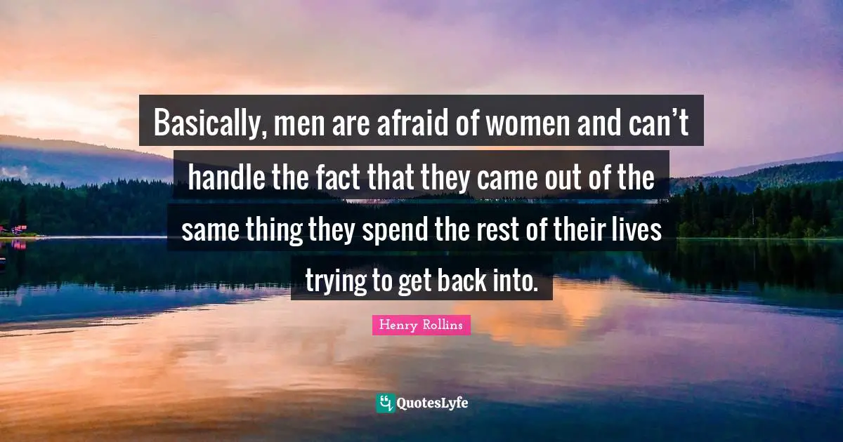 Basically, men are afraid of women and can’t handle the fact that they came out of the same thing they spend the rest of their lives trying to get back into.