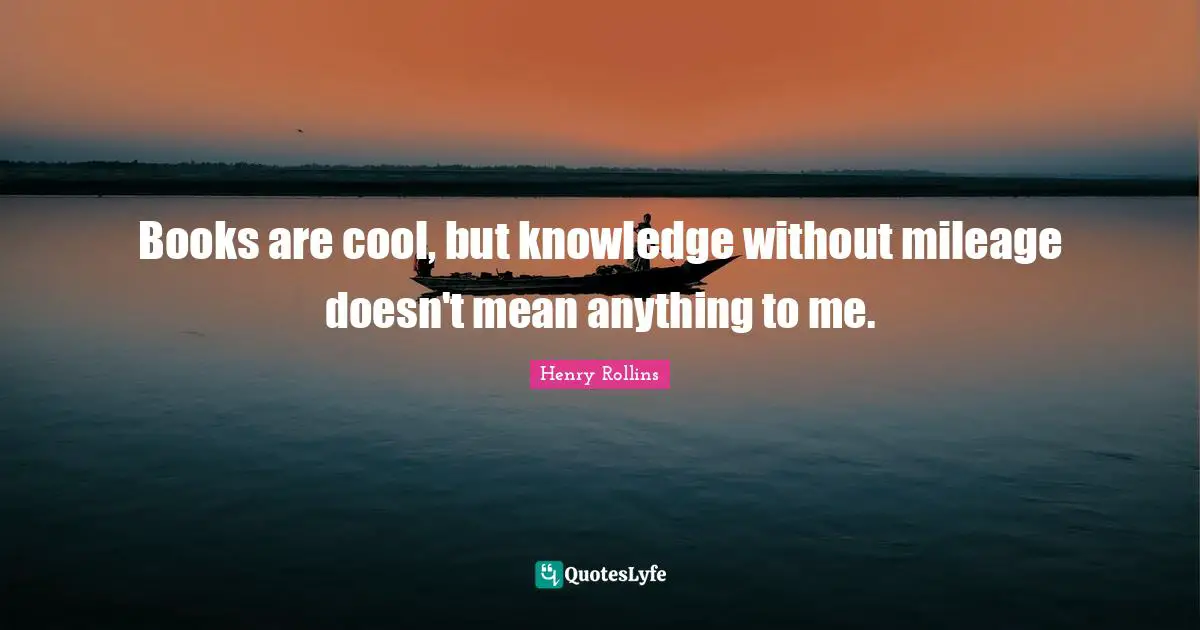 Books are cool, but knowledge without mileage doesn't mean anything to me.