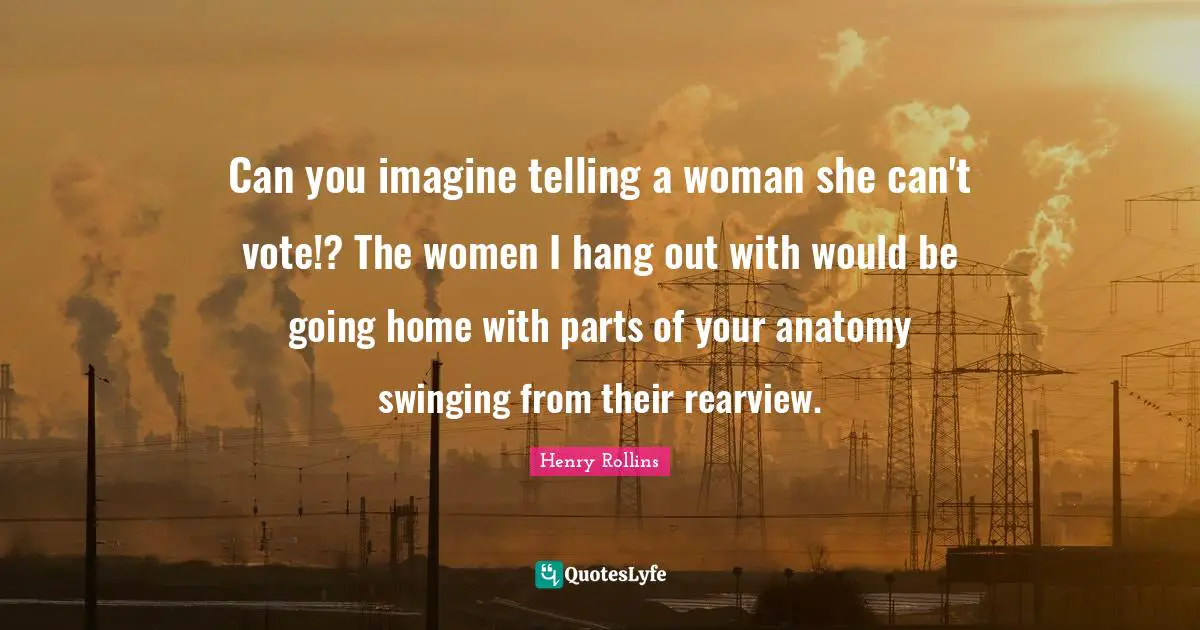 Can you imagine telling a woman she can't vote!? The women I hang out with would be going home with parts of your anatomy swinging from their rearview.