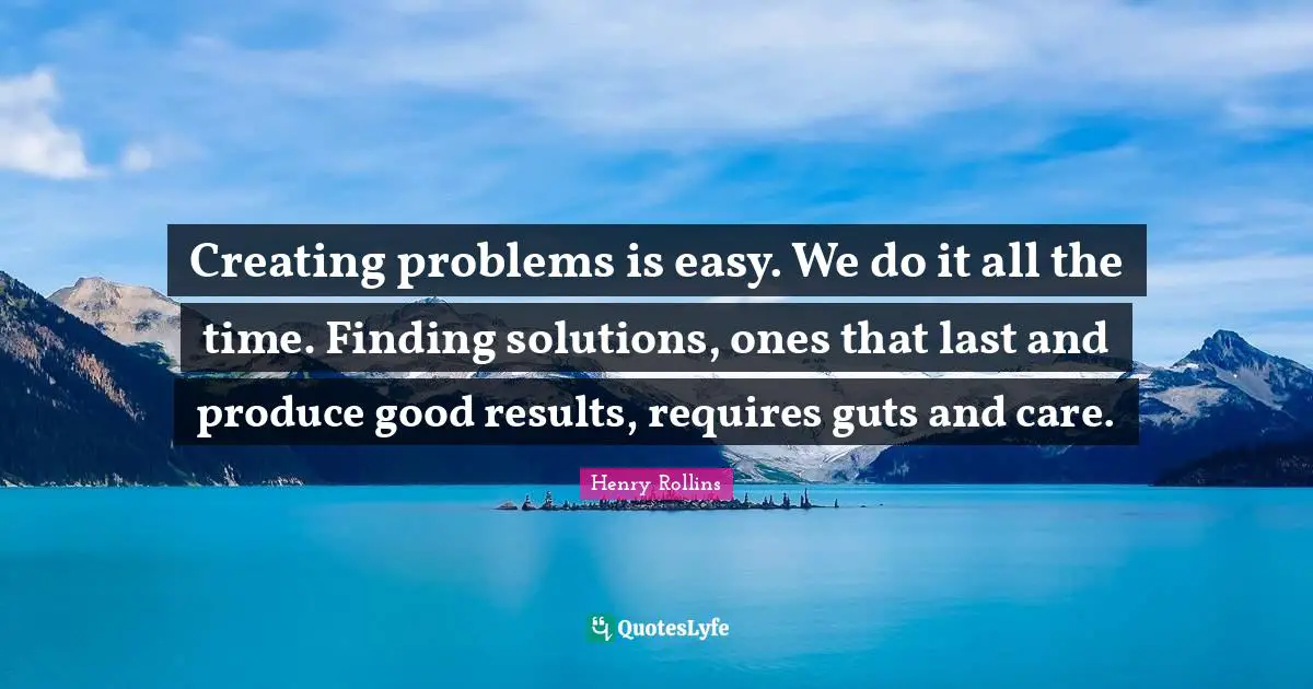 Creating problems is easy. We do it all the time. Finding solutions, ones that last and produce good results, requires guts and care.