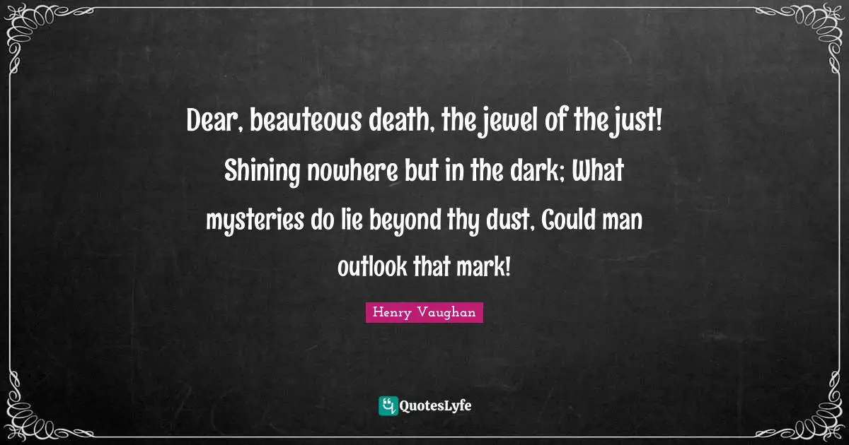 Dear, beauteous death, the jewel of the just! Shining nowhere but in the dark; What mysteries do lie beyond thy dust, Could man outlook that mark!