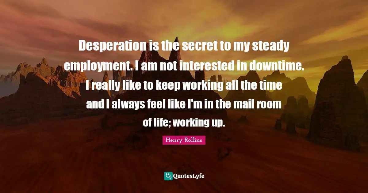 Desperation is the secret to my steady employment. I am not interested in downtime. I really like to keep working all the time and I always feel like I'm in the mail room of life; working up.