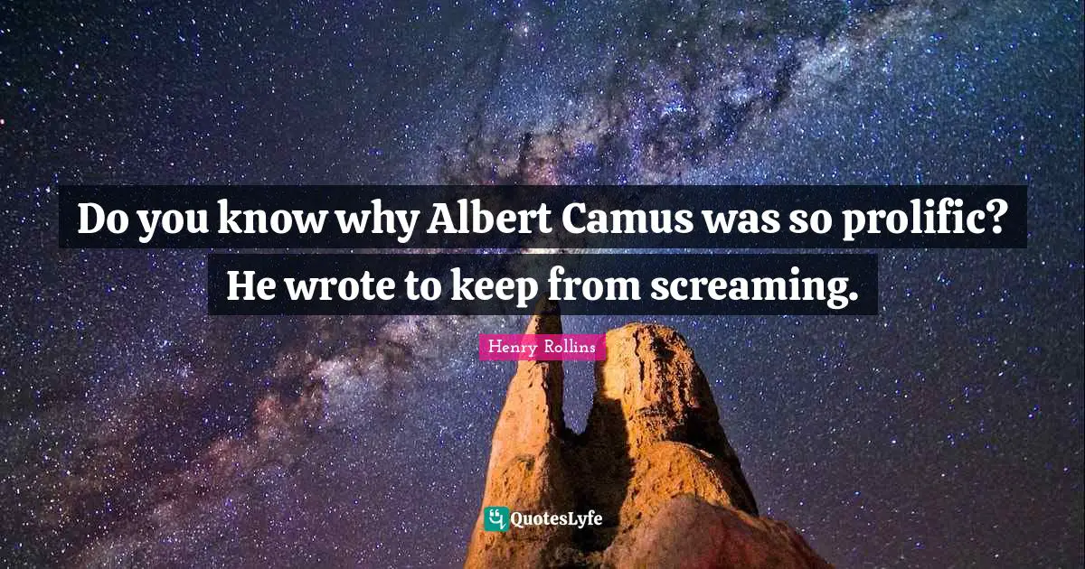 Do you know why Albert Camus was so prolific? He wrote to keep from screaming.