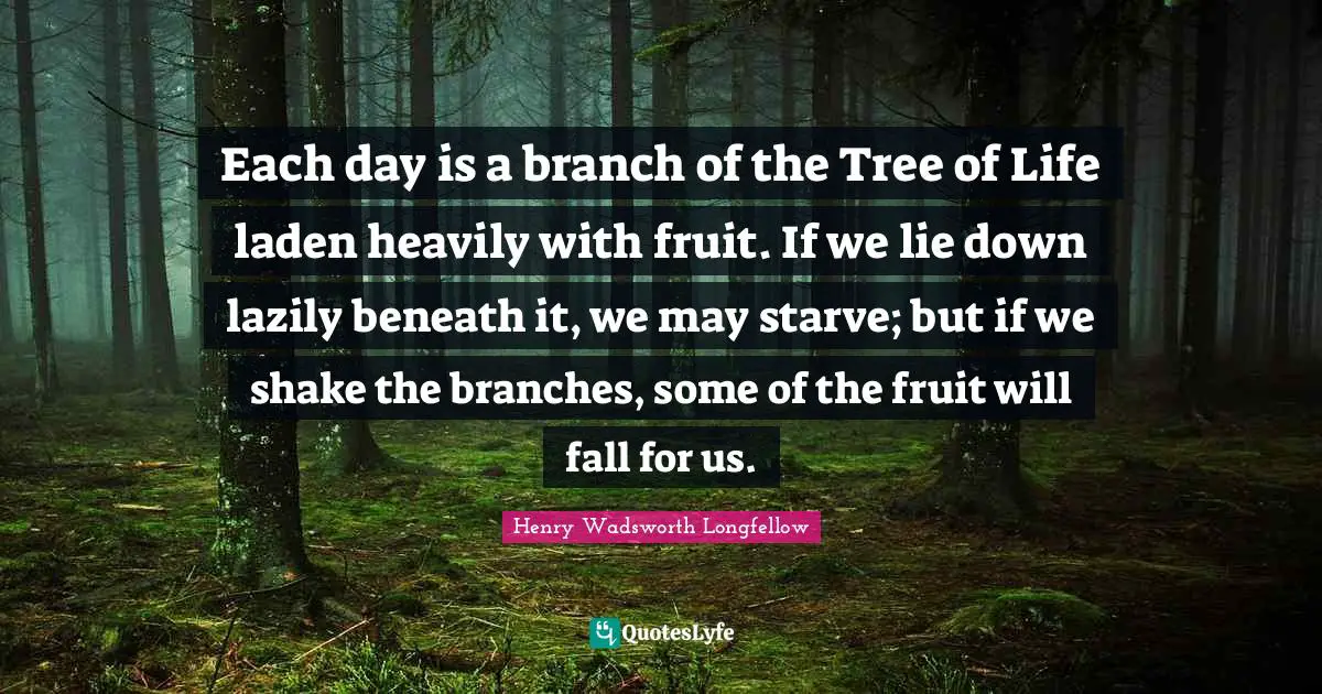 Each day is a branch of the Tree of Life laden heavily with fruit. If we lie down lazily beneath it, we may starve; but if we shake the branches, some of the fruit will fall for us.