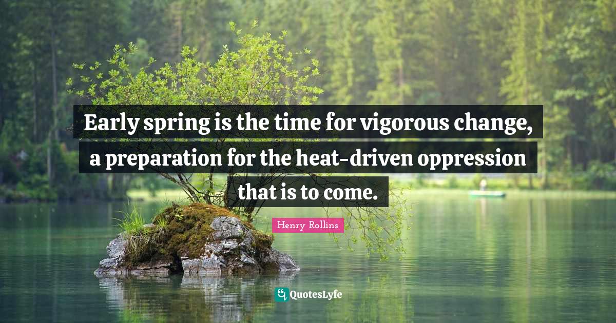 Early spring is the time for vigorous change, a preparation for the he