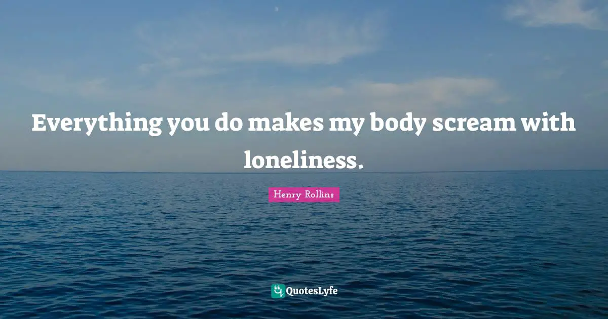 Everything you do makes my body scream with loneliness.