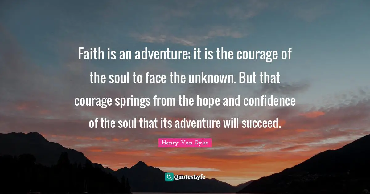 Henry Van Dyke Quotes: "Faith is an adventure; it is the courage of the soul to face the unknown. But that courage springs from the hope and confidence of the soul that its adventure will succeed."