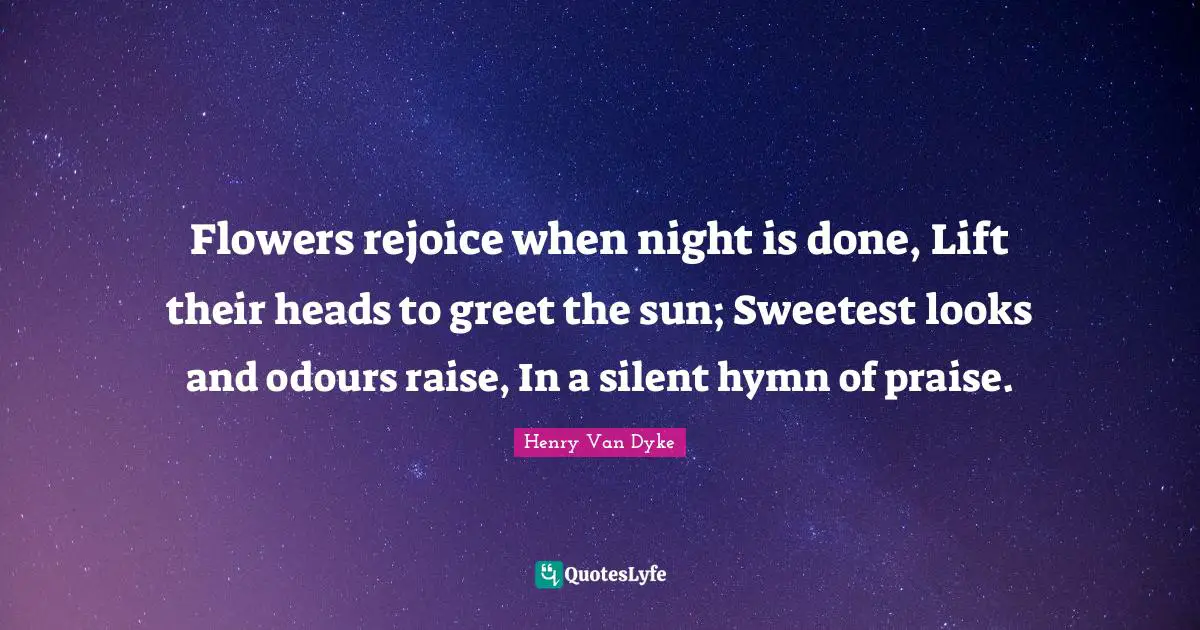 Flowers rejoice when night is done, Lift their heads to greet the sun; Sweetest looks and odours raise, In a silent hymn of praise.