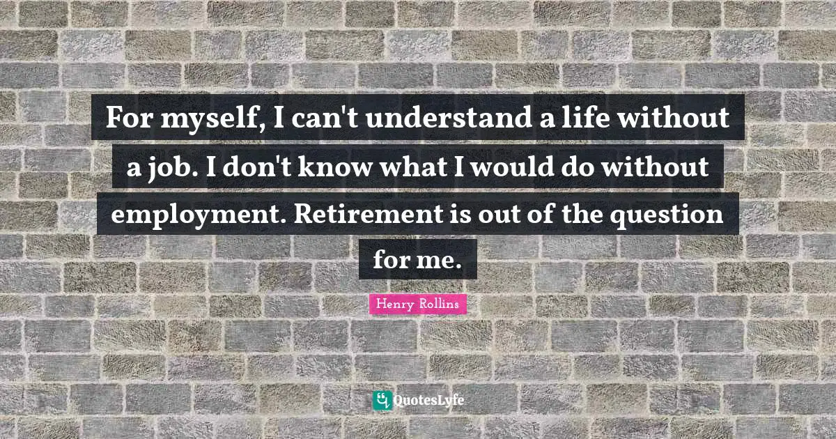 For myself, I can't understand a life without a job. I don't know what I would do without employment. Retirement is out of the question for me.