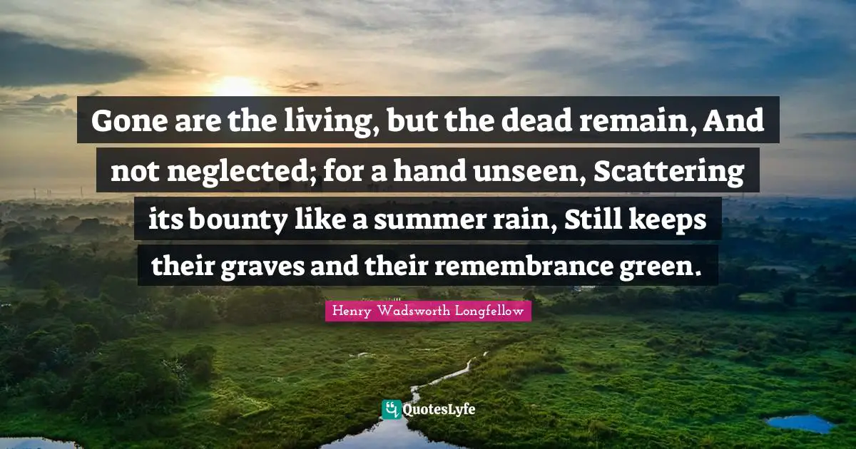 Neglected Quotes: "Gone are the living, but the dead remain, And not neglected; for a hand unseen, Scattering its bounty like a summer rain, Still keeps their graves and their remembrance green."
