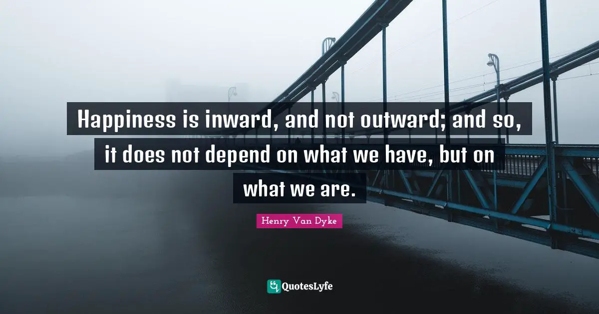Henry Van Dyke Quotes: "Happiness is inward, and not outward; and so, it does not depend on what we have, but on what we are."