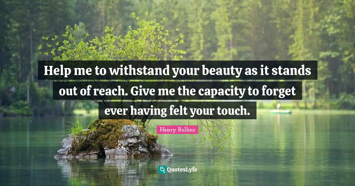 Help me to withstand your beauty as it stands out of reach. Give me the capacity to forget ever having felt your touch.
