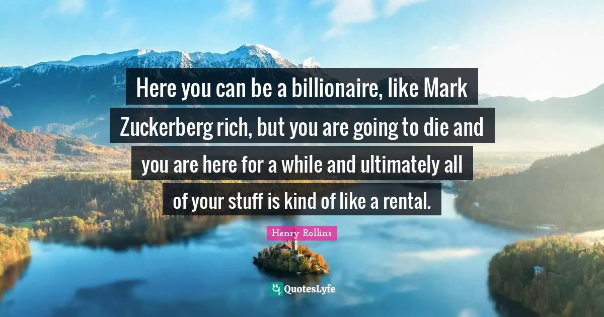 Here you can be a billionaire, like Mark Zuckerberg rich, but you are going to die and you are here for a while and ultimately all of your stuff is kind of like a rental.