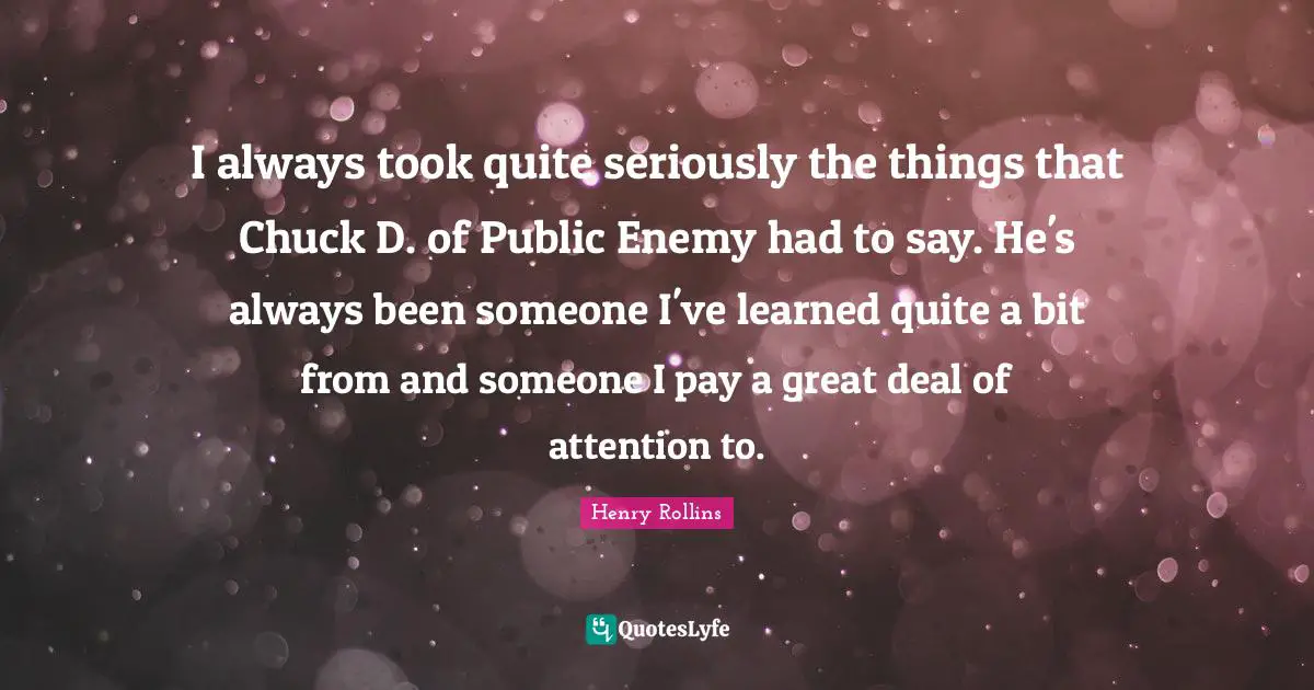 I always took quite seriously the things that Chuck D. of Public Enemy had to say. He's always been someone I've learned quite a bit from and someone I pay a great deal of attention to.