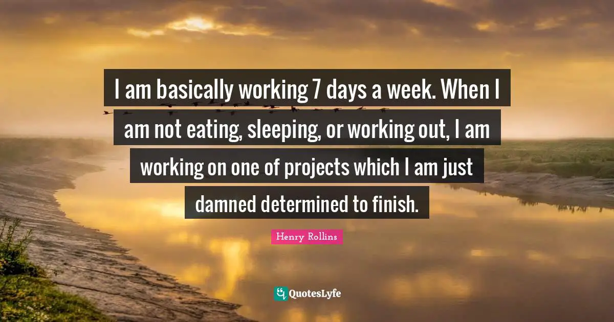 I am basically working 7 days a week. When I am not eating, sleeping, or working out, I am working on one of projects which I am just damned determined to finish.