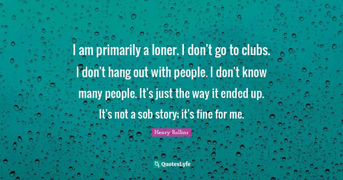 I am primarily a loner. I don't go to clubs. I don't hang out with people. I don't know many people. It's just the way it ended up. It's not a sob story; it's fine for me.