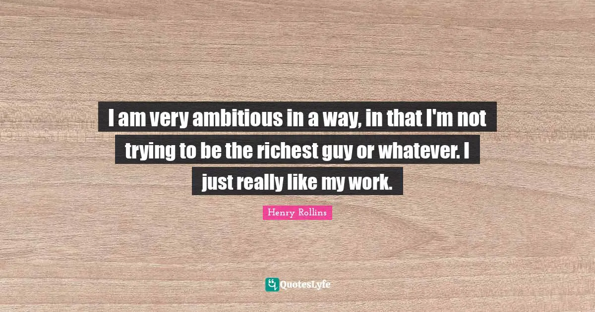 I am very ambitious in a way, in that I'm not trying to be the richest guy or whatever. I just really like my work.